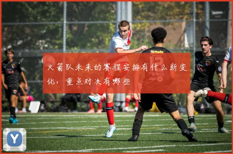 火箭队未来的赛程安排有什么新变化,重点对决有哪些