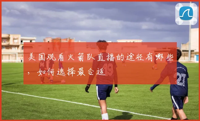 美国观看火箭队直播的途径有哪些,如何选择最合适