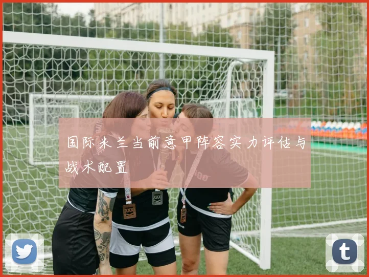 国际米兰当前意甲阵容实力评估与战术配置