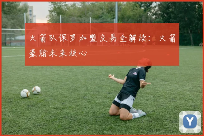 火箭队保罗加盟交易全解读:火箭豪赌未来核心