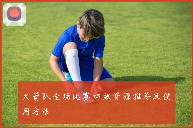 火箭队全场比赛回放资源推荐及使用方法