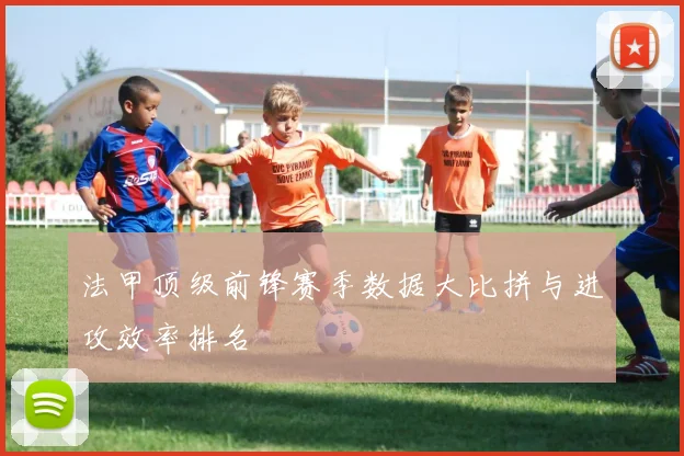 法甲顶级前锋赛季数据大比拼与进攻效率排名