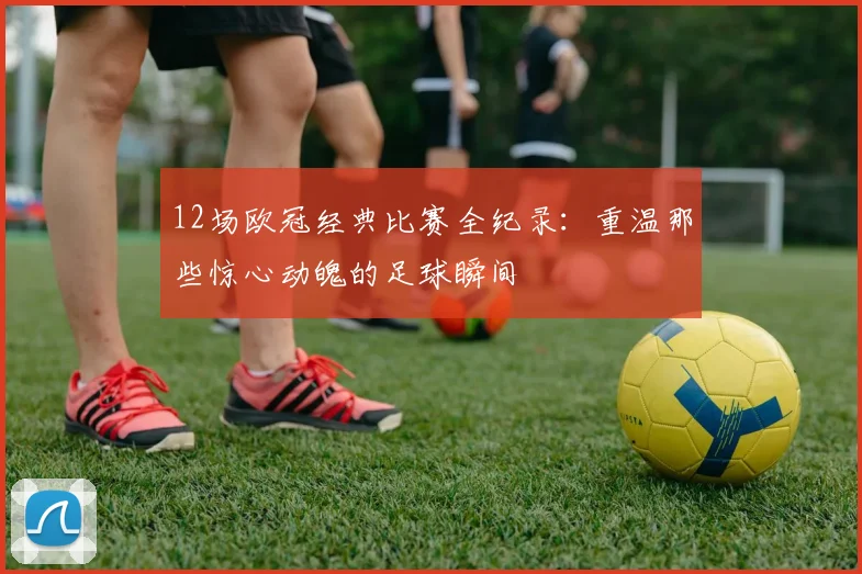 12场欧冠经典比赛全纪录：重温那些惊心动魄的足球瞬间