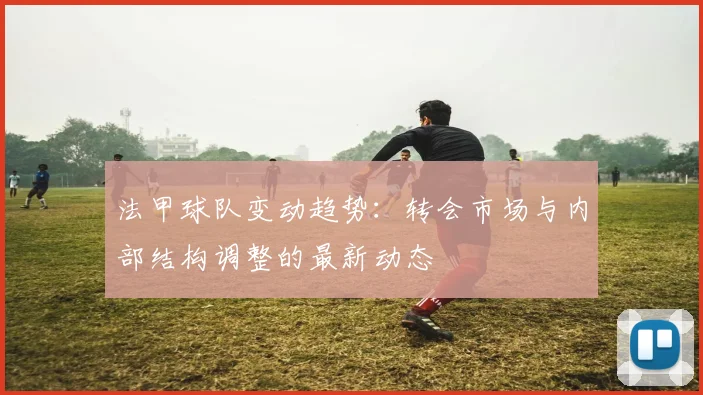 法甲球队变动趋势：转会市场与内部结构调整的最新动态
