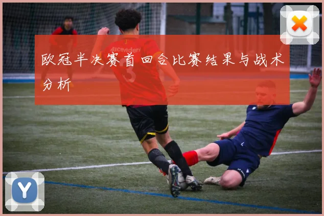 欧冠半决赛首回合比赛结果与战术分析